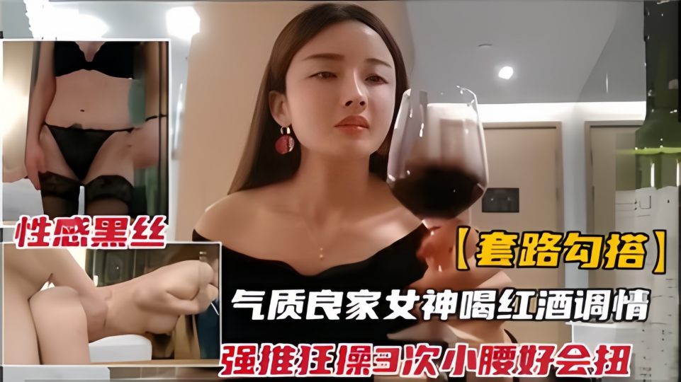 【套路勾搭】气质良家女神喝红酒调情，强推狂插3次小腰好会扭